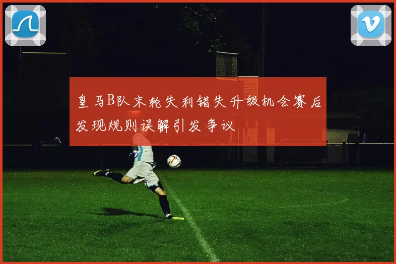 皇马B队末轮失利错失升级机会赛后发现规则误解引发争议