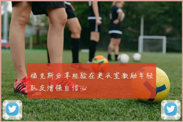 福克斯分享经验在更衣室激励年轻队友增强自信心