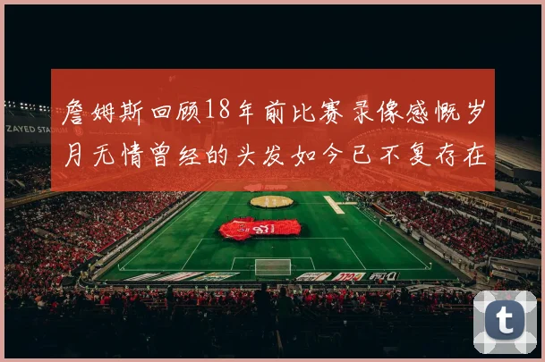 詹姆斯回顾18年前比赛录像感慨岁月无情曾经的头发如今已不复存在