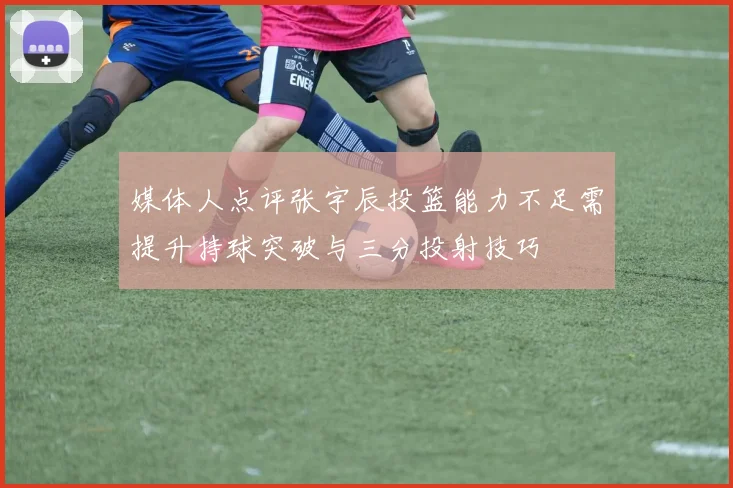媒体人点评张宇辰投篮能力不足需提升持球突破与三分投射技巧