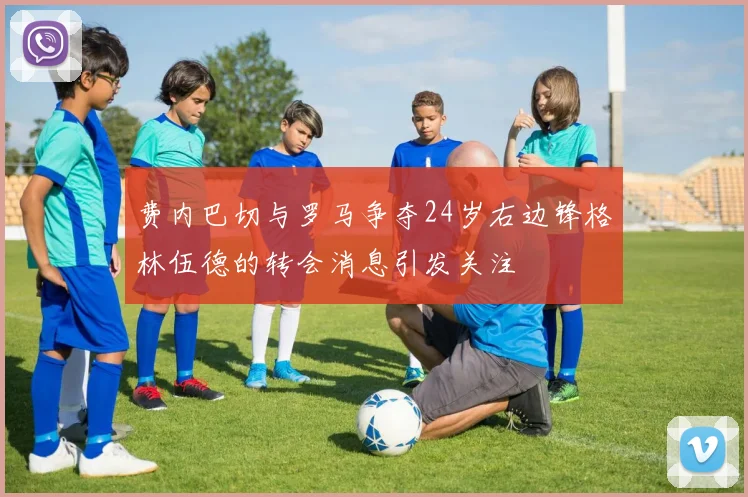 费内巴切与罗马争夺24岁右边锋格林伍德的转会消息引发关注