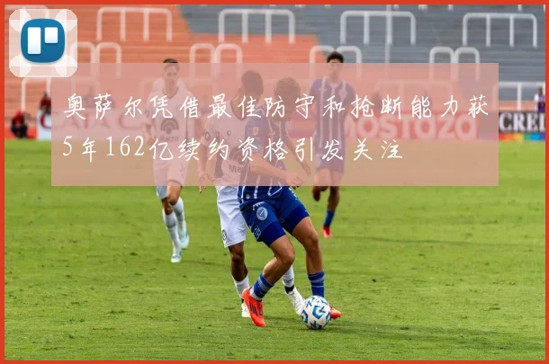 奥萨尔凭借最佳防守和抢断能力获5年162亿续约资格引发关注