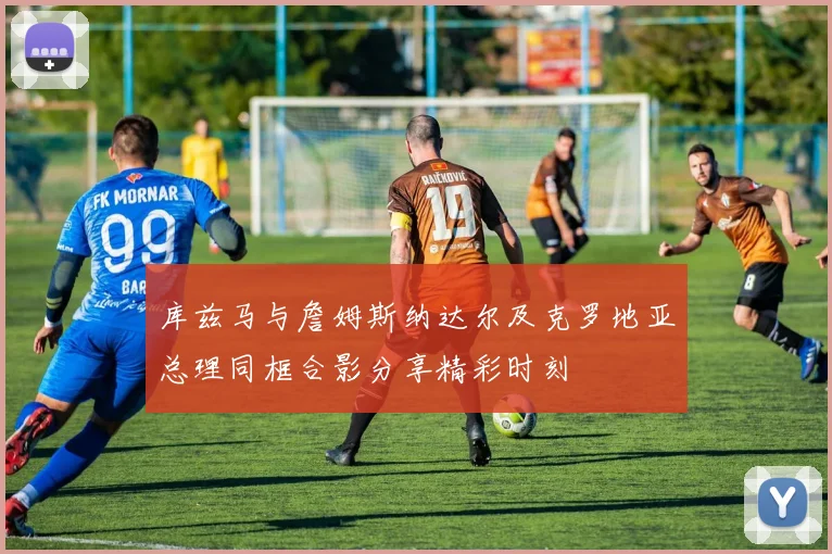 库兹马与詹姆斯纳达尔及克罗地亚总理同框合影分享精彩时刻