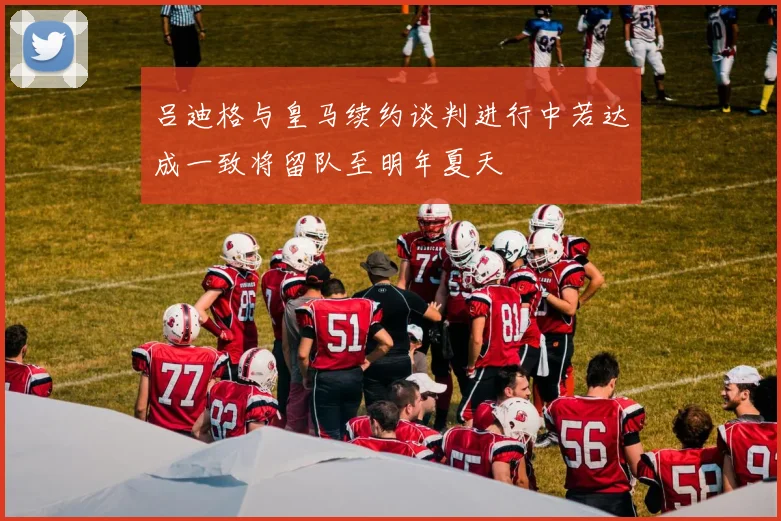 吕迪格与皇马续约谈判进行中若达成一致将留队至明年夏天