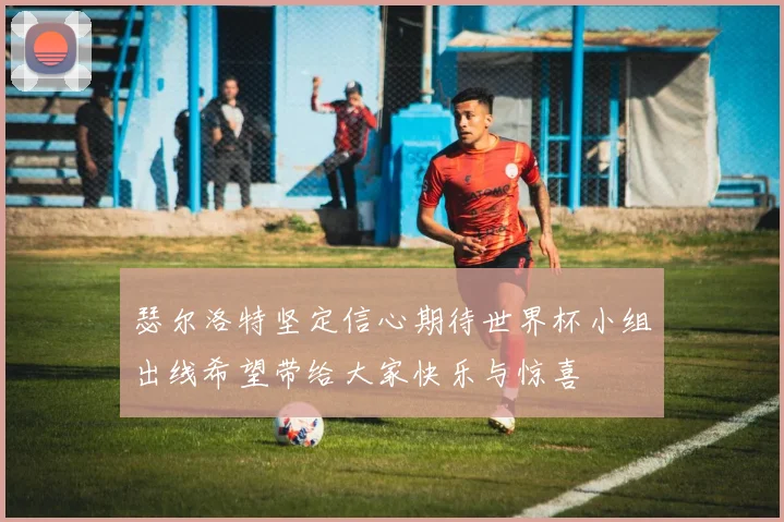 瑟尔洛特坚定信心期待世界杯小组出线希望带给大家快乐与惊喜
