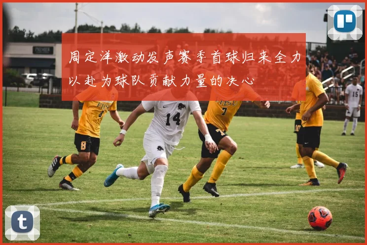 周定洋激动发声赛季首球归来全力以赴为球队贡献力量的决心