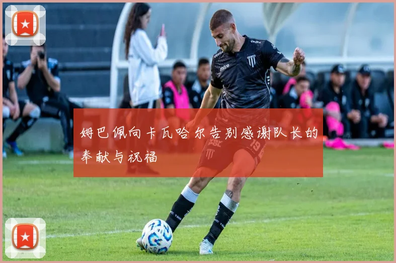 姆巴佩向卡瓦哈尔告别感谢队长的奉献与祝福