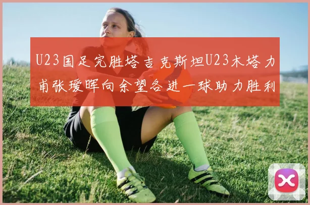 U23国足完胜塔吉克斯坦U23木塔力甫张瑷晖向余望各进一球助力胜利