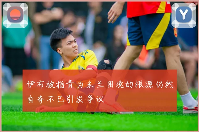 伊布被指责为米兰困境的根源仍然自夸不已引发争议