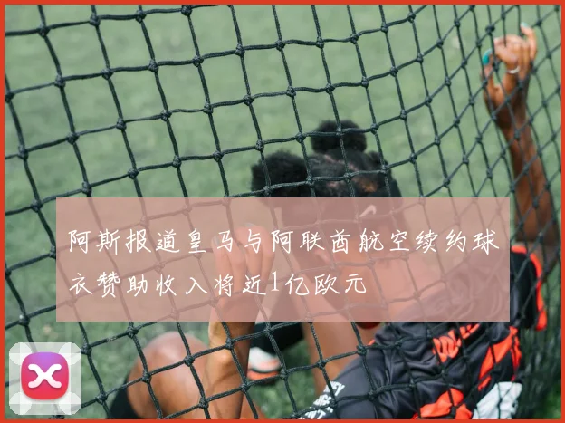 阿斯报道皇马与阿联酋航空续约球衣赞助收入将近1亿欧元