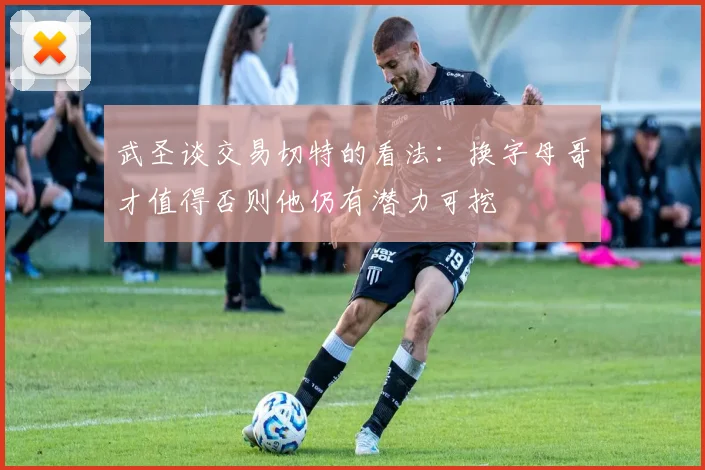 武圣谈交易切特的看法：换字母哥才值得否则他仍有潜力可挖