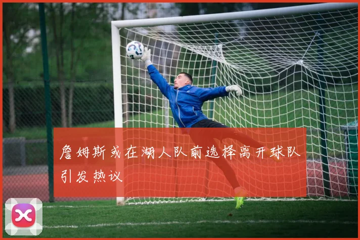 詹姆斯或在湖人队前选择离开球队引发热议