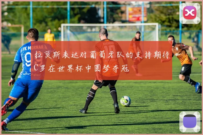 拉莫斯表达对葡萄牙队的支持期待C罗在世界杯中圆梦夺冠