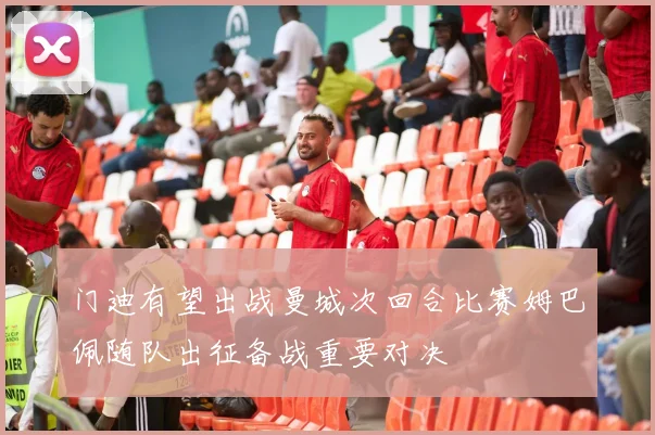 门迪有望出战曼城次回合比赛姆巴佩随队出征备战重要对决
