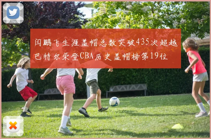 闫鹏飞生涯盖帽总数突破435次超越巴特尔荣登CBA历史盖帽榜第19位