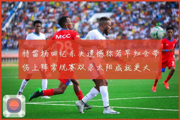 特雷杨回忆东决遗憾称若早知会带伤上阵常规赛双杀太阳成就更大