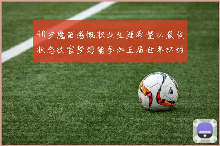 40岁魔笛感慨职业生涯希望以最佳状态收官梦想能参加五届世界杯的壮举