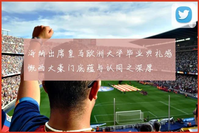 海纳出席皇马欧洲大学毕业典礼感慨两大豪门底蕴与认同之深厚