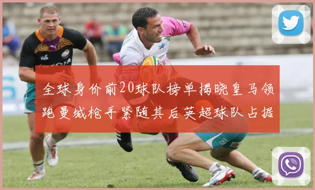 全球身价前20球队榜单揭晓皇马领跑曼城枪手紧随其后英超球队占据多数