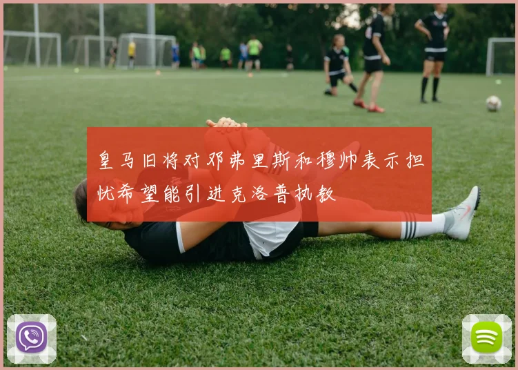 皇马旧将对邓弗里斯和穆帅表示担忧希望能引进克洛普执教