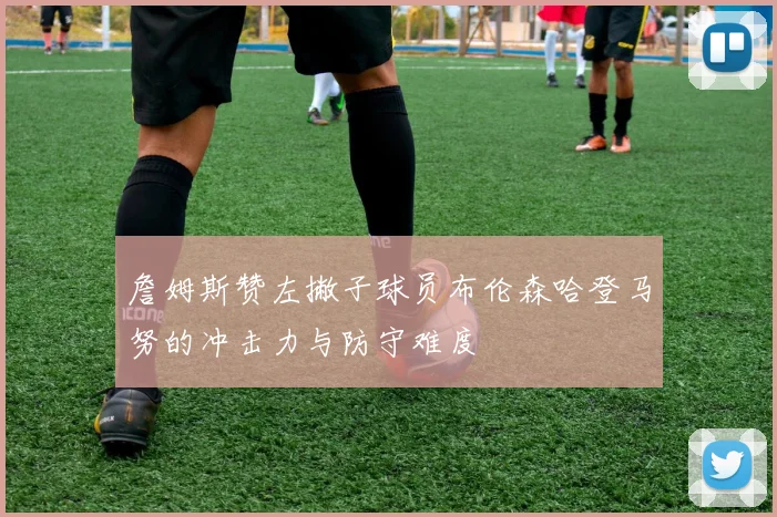 詹姆斯赞左撇子球员布伦森哈登马努的冲击力与防守难度