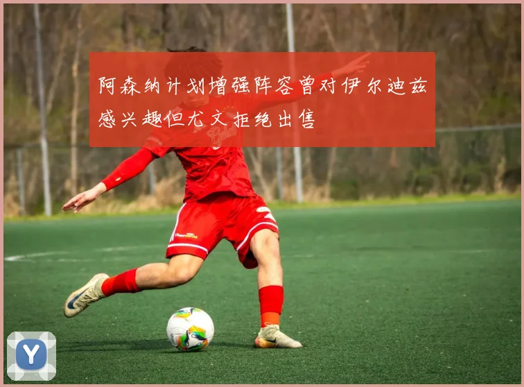 阿森纳计划增强阵容曾对伊尔迪兹感兴趣但尤文拒绝出售