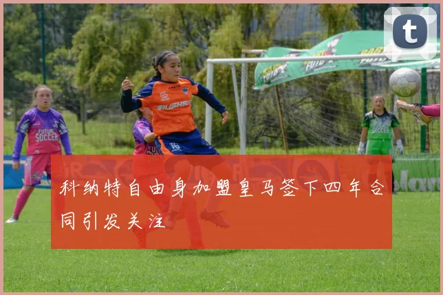 科纳特自由身加盟皇马签下四年合同引发关注